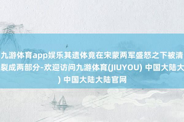 九游体育app娱乐其遗体竟在宋蒙两军盛怒之下被清高地割裂成两部分-欢迎访问九游体育(JIUYOU) 中国大陆大陆官网