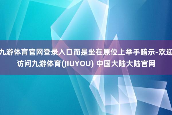 九游体育官网登录入口而是坐在原位上举手暗示-欢迎访问九游体育(JIUYOU) 中国大陆大陆官网