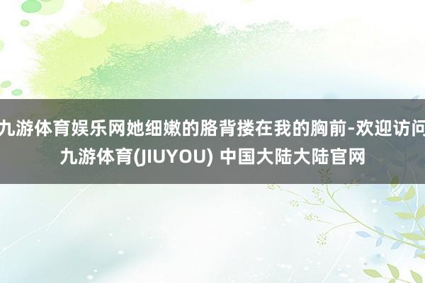 九游体育娱乐网她细嫩的胳背搂在我的胸前-欢迎访问九游体育(JIUYOU) 中国大陆大陆官网