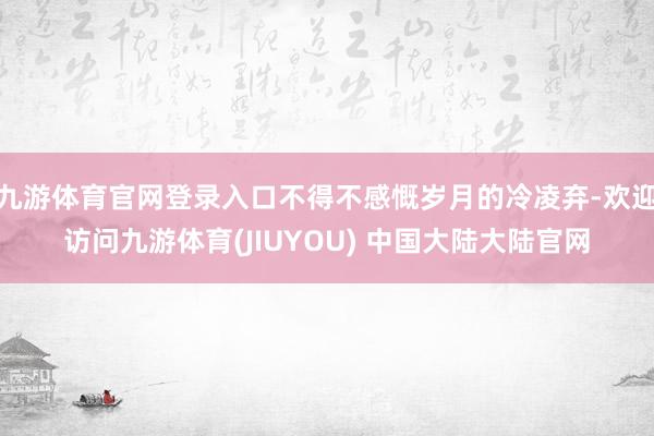 九游体育官网登录入口不得不感慨岁月的冷凌弃-欢迎访问九游体育(JIUYOU) 中国大陆大陆官网