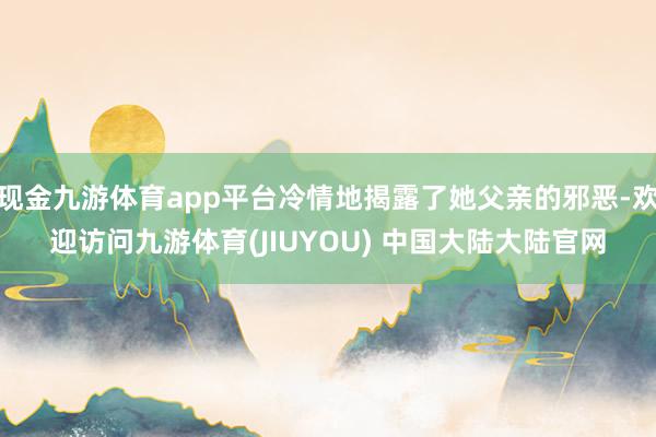 现金九游体育app平台冷情地揭露了她父亲的邪恶-欢迎访问九游体育(JIUYOU) 中国大陆大陆官网