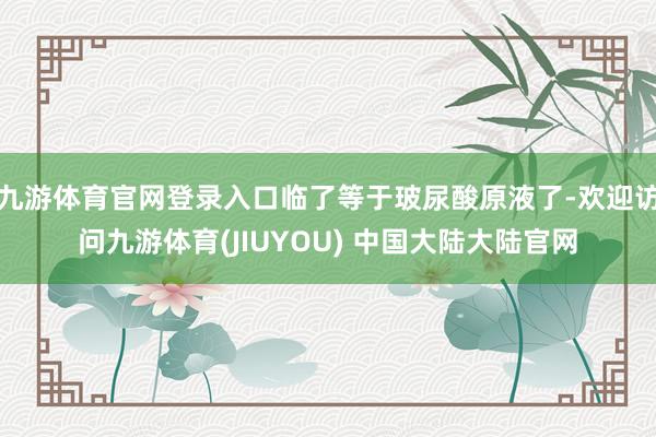 九游体育官网登录入口临了等于玻尿酸原液了-欢迎访问九游体育(JIUYOU) 中国大陆大陆官网