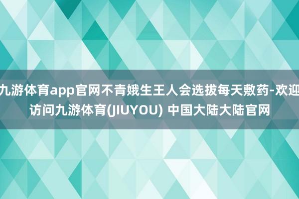 九游体育app官网不青娥生王人会选拔每天敷药-欢迎访问九游体育(JIUYOU) 中国大陆大陆官网