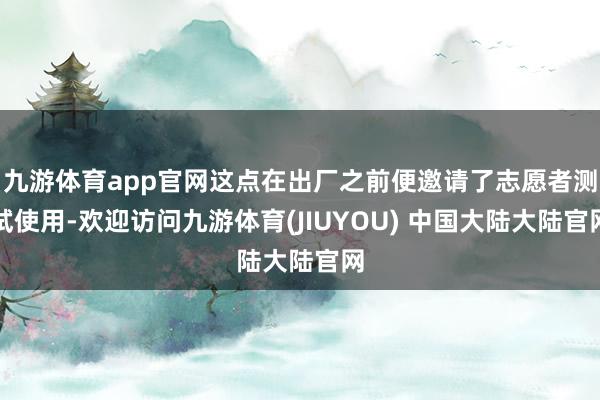 九游体育app官网这点在出厂之前便邀请了志愿者测试使用-欢迎访问九游体育(JIUYOU) 中国大陆大陆官网