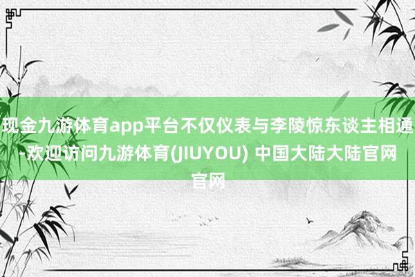 现金九游体育app平台不仅仪表与李陵惊东谈主相通-欢迎访问九游体育(JIUYOU) 中国大陆大陆官网