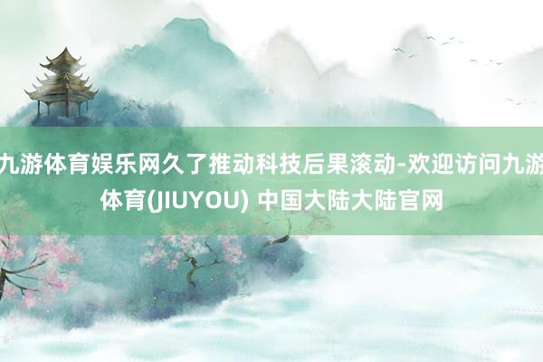 九游体育娱乐网久了推动科技后果滚动-欢迎访问九游体育(JIUYOU) 中国大陆大陆官网