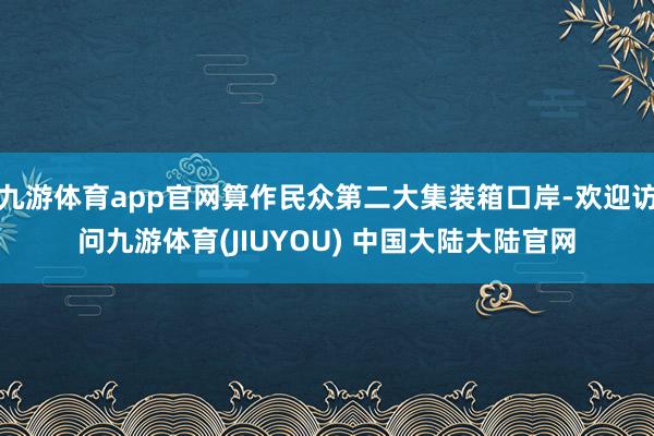 九游体育app官网算作民众第二大集装箱口岸-欢迎访问九游体育(JIUYOU) 中国大陆大陆官网