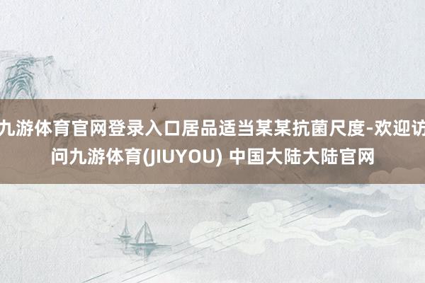 九游体育官网登录入口居品适当某某抗菌尺度-欢迎访问九游体育(JIUYOU) 中国大陆大陆官网