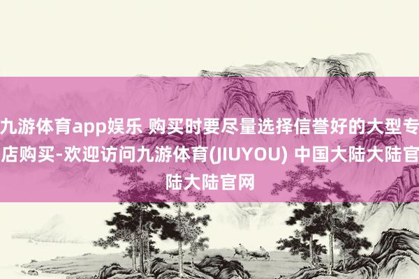 九游体育app娱乐 购买时要尽量选择信誉好的大型专卖店购买-欢迎访问九游体育(JIUYOU) 中国大陆大陆官网