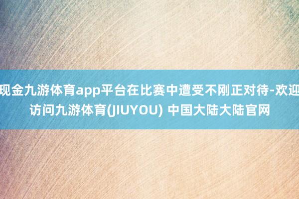 现金九游体育app平台在比赛中遭受不刚正对待-欢迎访问九游体育(JIUYOU) 中国大陆大陆官网