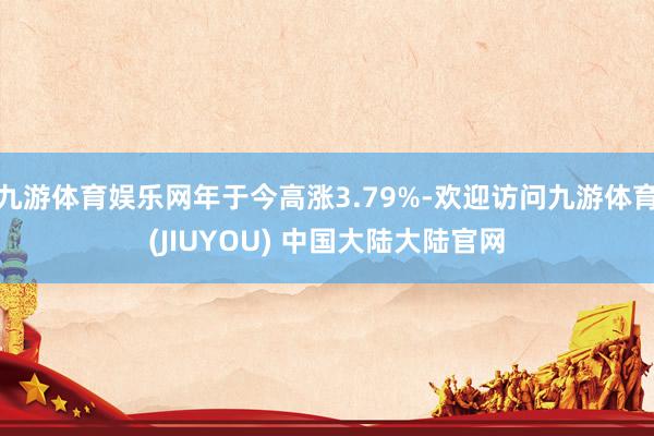 九游体育娱乐网年于今高涨3.79%-欢迎访问九游体育(JIUYOU) 中国大陆大陆官网