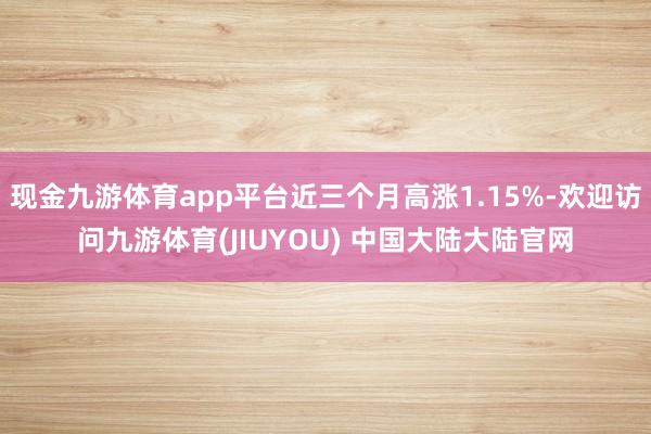 现金九游体育app平台近三个月高涨1.15%-欢迎访问九游体育(JIUYOU) 中国大陆大陆官网