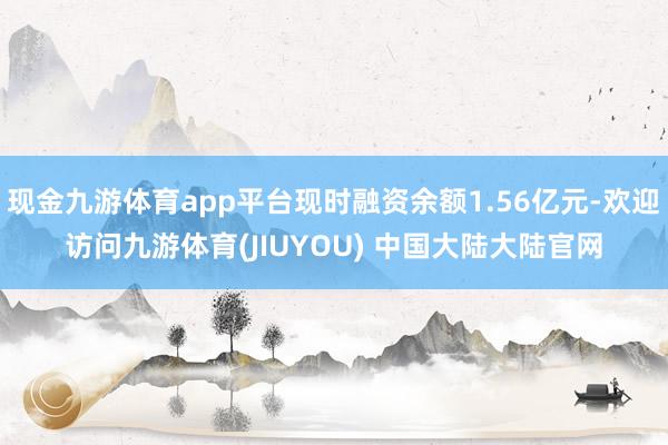 现金九游体育app平台现时融资余额1.56亿元-欢迎访问九游体育(JIUYOU) 中国大陆大陆官网