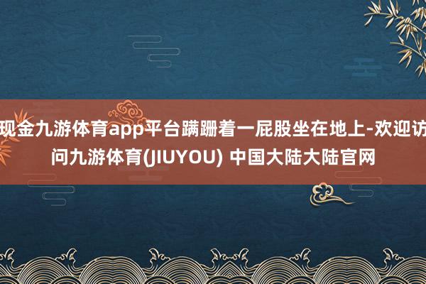 现金九游体育app平台蹒跚着一屁股坐在地上-欢迎访问九游体育(JIUYOU) 中国大陆大陆官网