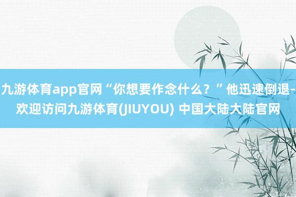 九游体育app官网“你想要作念什么？”他迅速倒退-欢迎访问九游体育(JIUYOU) 中国大陆大陆官网