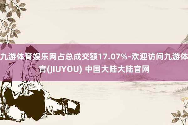 九游体育娱乐网占总成交额17.07%-欢迎访问九游体育(JIUYOU) 中国大陆大陆官网