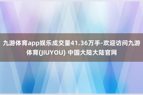 九游体育app娱乐成交量41.36万手-欢迎访问九游体育(JIUYOU) 中国大陆大陆官网