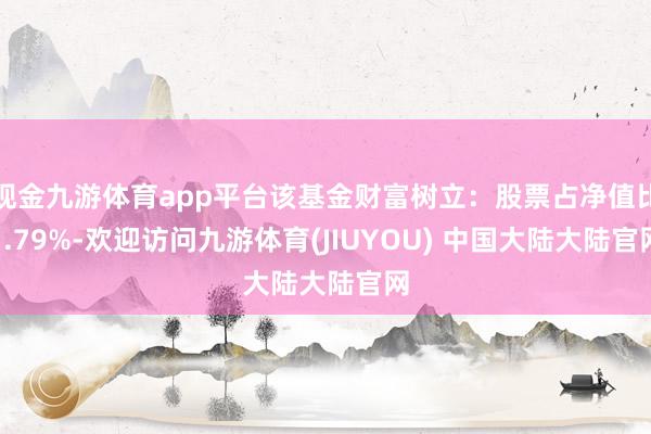 现金九游体育app平台该基金财富树立：股票占净值比1.79%-欢迎访问九游体育(JIUYOU) 中国大陆大陆官网