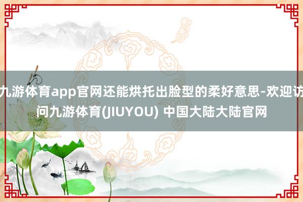 九游体育app官网还能烘托出脸型的柔好意思-欢迎访问九游体育(JIUYOU) 中国大陆大陆官网