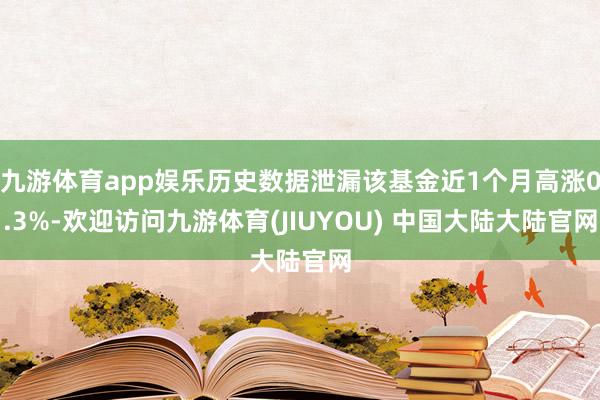 九游体育app娱乐历史数据泄漏该基金近1个月高涨0.3%-欢迎访问九游体育(JIUYOU) 中国大陆大陆官网