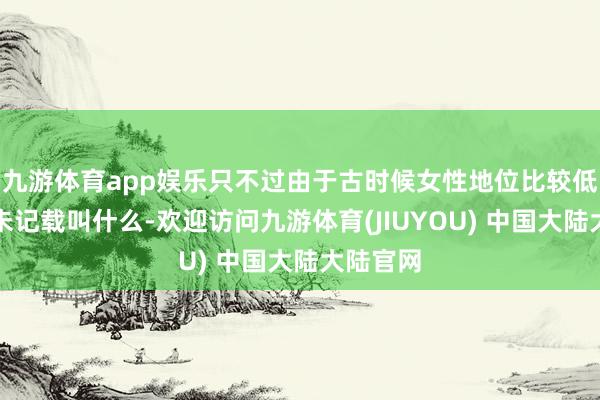 九游体育app娱乐只不过由于古时候女性地位比较低所以并未记载叫什么-欢迎访问九游体育(JIUYOU) 中国大陆大陆官网