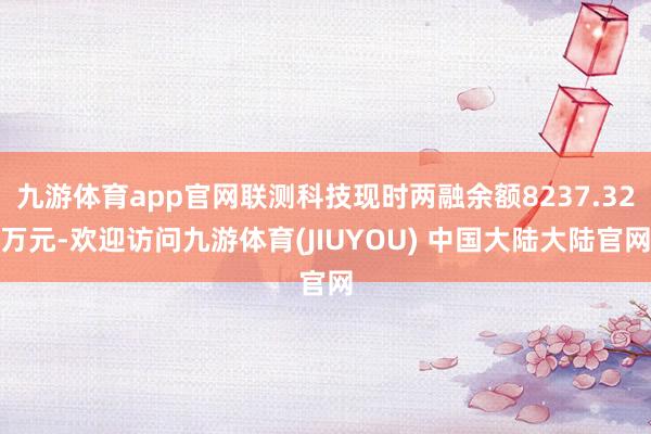 九游体育app官网联测科技现时两融余额8237.32万元-欢迎访问九游体育(JIUYOU) 中国大陆大陆官网