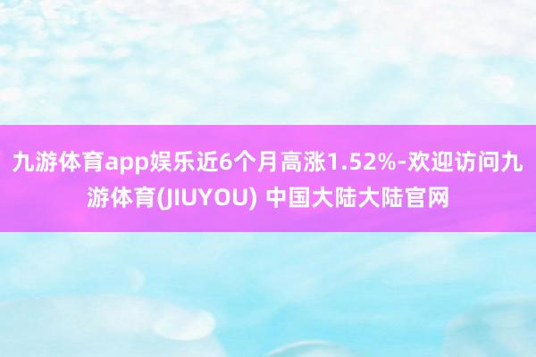 九游体育app娱乐近6个月高涨1.52%-欢迎访问九游体育(JIUYOU) 中国大陆大陆官网