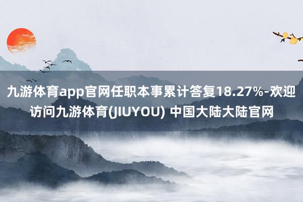 九游体育app官网任职本事累计答复18.27%-欢迎访问九游体育(JIUYOU) 中国大陆大陆官网