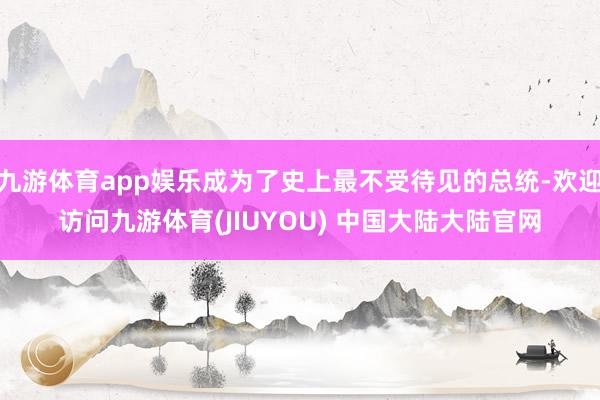 九游体育app娱乐成为了史上最不受待见的总统-欢迎访问九游体育(JIUYOU) 中国大陆大陆官网