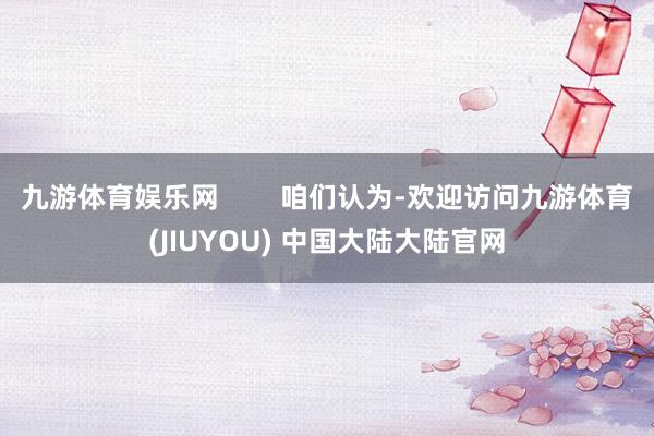 九游体育娱乐网        咱们认为-欢迎访问九游体育(JIUYOU) 中国大陆大陆官网