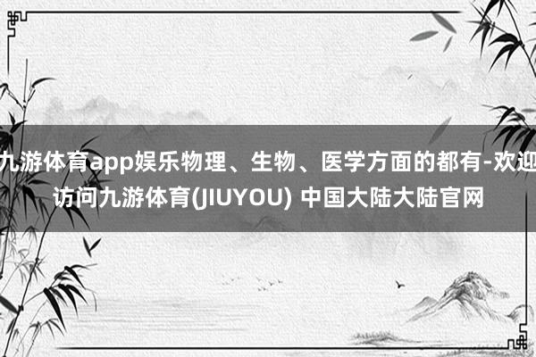 九游体育app娱乐物理、生物、医学方面的都有-欢迎访问九游体育(JIUYOU) 中国大陆大陆官网