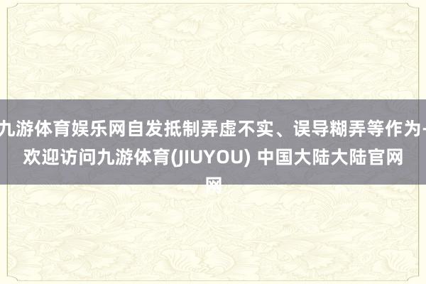 九游体育娱乐网自发抵制弄虚不实、误导糊弄等作为-欢迎访问九游体育(JIUYOU) 中国大陆大陆官网