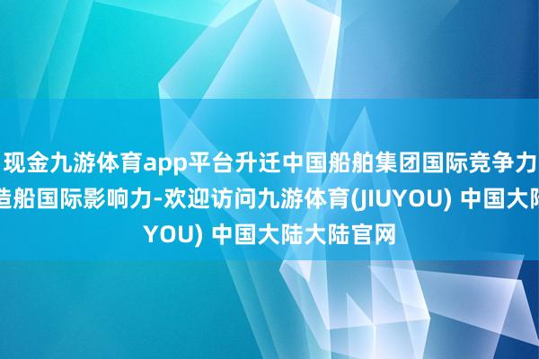 现金九游体育app平台升迁中国船舶集团国际竞争力以及中国造船国际影响力-欢迎访问九游体育(JIUYOU) 中国大陆大陆官网