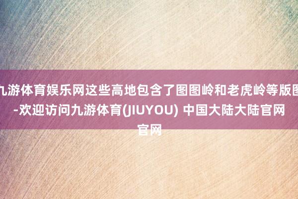 九游体育娱乐网这些高地包含了图图岭和老虎岭等版图-欢迎访问九游体育(JIUYOU) 中国大陆大陆官网