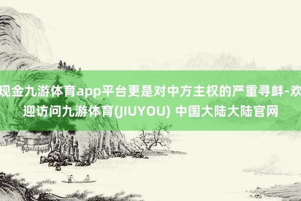 现金九游体育app平台更是对中方主权的严重寻衅-欢迎访问九游体育(JIUYOU) 中国大陆大陆官网