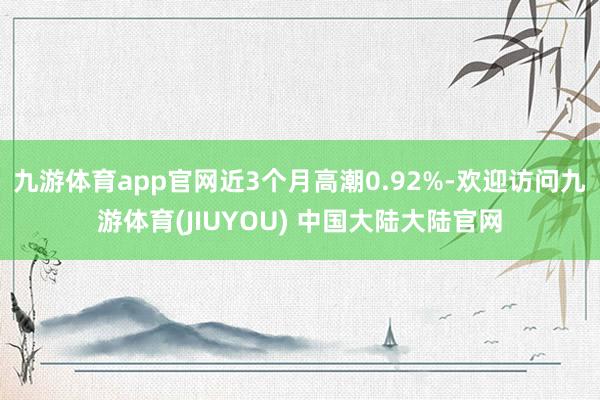 九游体育app官网近3个月高潮0.92%-欢迎访问九游体育(JIUYOU) 中国大陆大陆官网