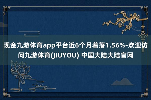 现金九游体育app平台近6个月着落1.56%-欢迎访问九游体育(JIUYOU) 中国大陆大陆官网