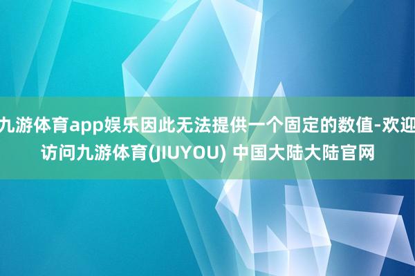 九游体育app娱乐因此无法提供一个固定的数值-欢迎访问九游体育(JIUYOU) 中国大陆大陆官网