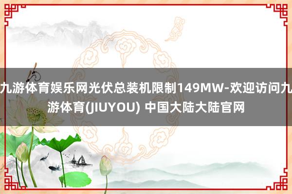 九游体育娱乐网光伏总装机限制149MW-欢迎访问九游体育(JIUYOU) 中国大陆大陆官网