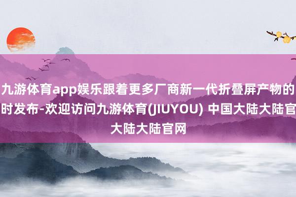 九游体育app娱乐跟着更多厂商新一代折叠屏产物的不时发布-欢迎访问九游体育(JIUYOU) 中国大陆大陆官网