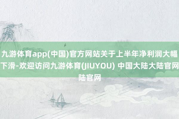 九游体育app(中国)官方网站关于上半年净利润大幅下滑-欢迎访问九游体育(JIUYOU) 中国大陆大陆官网