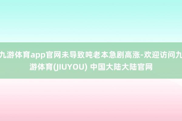 九游体育app官网未导致吨老本急剧高涨-欢迎访问九游体育(JIUYOU) 中国大陆大陆官网