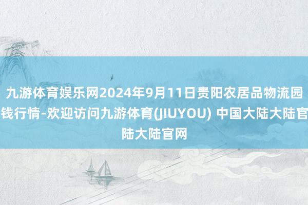 九游体育娱乐网2024年9月11日贵阳农居品物流园价钱行情-欢迎访问九游体育(JIUYOU) 中国大陆大陆官网