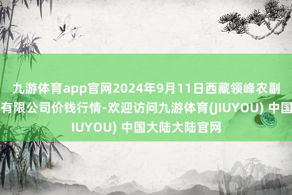 九游体育app官网2024年9月11日西藏领峰农副居品策划科罚有限公司价钱行情-欢迎访问九游体育(JIUYOU) 中国大陆大陆官网