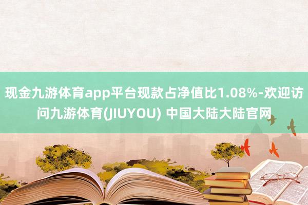 现金九游体育app平台现款占净值比1.08%-欢迎访问九游体育(JIUYOU) 中国大陆大陆官网