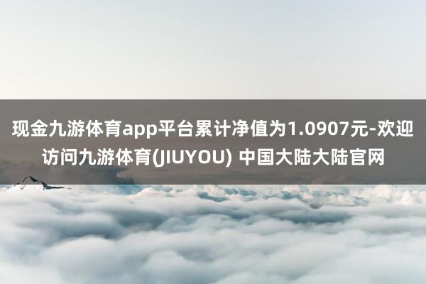 现金九游体育app平台累计净值为1.0907元-欢迎访问九游体育(JIUYOU) 中国大陆大陆官网