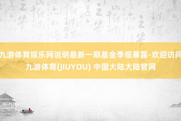 九游体育娱乐网说明最新一期基金季报暴露-欢迎访问九游体育(JIUYOU) 中国大陆大陆官网