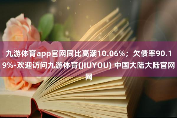 九游体育app官网同比高潮10.06%；欠债率90.19%-欢迎访问九游体育(JIUYOU) 中国大陆大陆官网