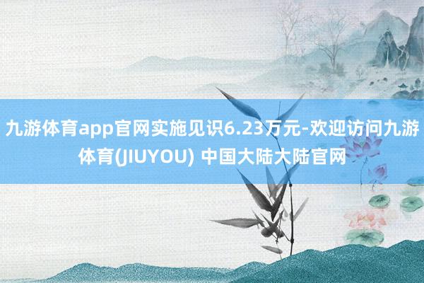 九游体育app官网实施见识6.23万元-欢迎访问九游体育(JIUYOU) 中国大陆大陆官网