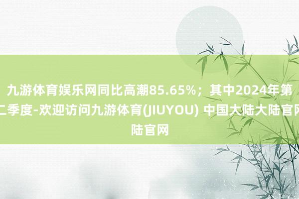 九游体育娱乐网同比高潮85.65%；其中2024年第二季度-欢迎访问九游体育(JIUYOU) 中国大陆大陆官网